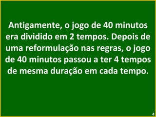 Antigamente, o jogo de 40 minutos era dividido em 2 tempos. Depois de uma reformulação nas regras, o jogo de 40 minutos passou a ter 4 tempos de mesma duração em cada tempo. 