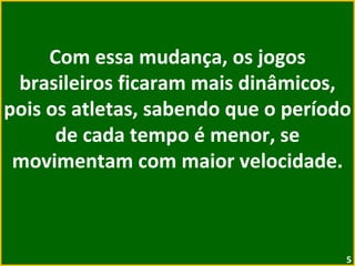 Com essa mudança, os jogos brasileiros ficaram mais dinâmicos, pois os atletas, sabendo que o período de cada tempo é menor, se movimentam com maior velocidade. 
