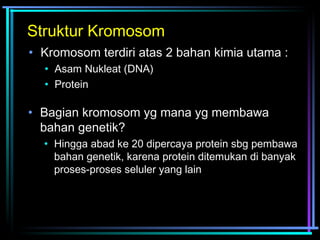 Struktur Kromosom 
• Kromosom terdiri atas 2 bahan kimia utama : 
• Asam Nukleat (DNA) 
• Protein 
• Bagian kromosom yg mana yg membawa 
bahan genetik? 
• Hingga abad ke 20 dipercaya protein sbg pembawa 
bahan genetik, karena protein ditemukan di banyak 
proses-proses seluler yang lain 
 