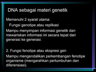DNA sebagai materi genetik 
Memenuhi 2 syarat utama: 
1.Fungsi genotipe atau replikasi 
Mampu menyimpan informasi genetik dan 
mewariskan informasi ini secara tepat dari 
generasi ke generasi. 
2. Fungsi fenotipe atau ekspresi gen 
Mampu mengendalikan perkembangan fenotipe 
organisme (mengarahkan pertumbuhan dan 
diferensiasi). 
 