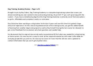 Dog Training Academy Review – Page 1 of 2

Brought to you by Ray Colero, Dog Training Academy is a complete dog training system that covers just
about everything you ever wanted to know about dog training. At just $37.77 you can’t go wrong with this
system – if you have a misbehaving dog then the Dog Training Academy is certainly one of the best options
to go for. Affordable and complete it really is a no brainer.

Ray Colero has been working as a dog trainer for the last 4 years and over this time he’s gained a huge
amount of experience. For this new and updated version of his training course, you get the added benefit
of learning from another dog training expert as well as Ray himself. During the last course he released, he
got a lot of feedback from customers who had questions and needed help.

He discovered that his original course only really covered about 95% of what was needed for a dog training
at home system. His new course is a way to cover all the required material but still make it affordable for
everyday people like you and me. His new course covers far more than the old one and is updated to
contain information that you won’t get anywhere else.

                                     ►► Visit this website TODAY ◄◄
 