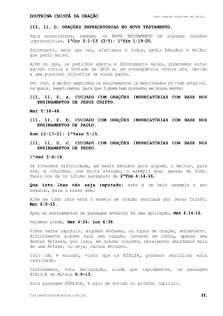 DOUTRINA CRISTÃ DA ORAÇÃO José Joaquim Gonçalves de Faria.
fariaestudos@terra.com.br. 11.
III, 11, D, ORAÇÕES IMPRECATÓRIAS NO NOVO TESTAMENTO.
Para encerrarmos, também, no NOVO TESTAMENTO há algumas orações
imprecatórias, 1ªCor¨5:1-13¨(3-5); 1ªTim¨1:19-20.
Entretanto, mais uma vez, alertamos a todos, pedir bênçãos é melhor
que pedir males.
Além do que, se pedirmos aberta e diretamente males, poderemos estar
agindo contra a vontade de DEUS e, em conseqüência contra nós, devido
a uma possível injustiça da nossa parte.
Por isso, é melhor seguirmos os ensinamentos já mencionados no item anterior,
os quais, repetiremos, para que fiquem bem gravados em nossa mente:
III, 11, D, a, CUIDADO COM ORAÇÕES IMPRECATÓRIAS COM BASE NOS
ENSINAMENTOS DE JESUS CRISTO.
Mat¨5:38-48.
III, 11, D, b, CUIDADO COM ORAÇÕES IMPRECATÓRIAS COM BASE NOS
ENSINAMENTOS DE PAULO.
Rom¨12:17-21; 1ªTess¨5:15.
III, 11, D, c, CUIDADO COM ORAÇÕES IMPRECATÓRIAS COM BASE NOS
ENSINAMENTOS DE PEDRO.
1ªPed¨3:8-18.
Se tivermos dificuldade, em pedir bênçãos para alguém, o melhor, para
nós, é olharmos, com muita atenção, o exemplo que, apesar de tudo,
Paulo nos dá no último parágrafo de 2ªTim¨4:14-16.
Que isto lhes não seja imputado; este é um belo exemplo a ser
seguido, para o nosso bem.
Além de tudo isto está o modelo de oração ensinada por Jesus Cristo,
Mat¨6:9−15.
Após os ensinamentos da passagem anterior há uma aplicação, Mat¨6:14−15.
Vejamos ainda, Mar¨4:24; Luc¨6:38.
Vimos neste capítulo, algumas ênfases, ou tipos de oração, entretanto,
dificilmente alguém fará uma oração, levando em conta, apenas uma
destas ênfases, por isso, em nossas orações, geralmente abordamos mais
de uma ênfase, ou seja, várias ênfases.
Isto não é errado, visto que na BÍBLIA, podemos verificar esta
realidade.
Confirmemos, esta declaração, ainda que rapidamente, na passagem
BÍBLICA de Mateus 6:9-13.
Esta passagem BÍBLICA, é alvo de estudo no próximo capítulo.
 