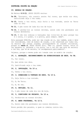 DOUTRINA CRISTÃ DA ORAÇÃO José Joaquim Gonçalves de Faria.
fariaestudos@terra.com.br. 12.
IV, MODELO DE ORAÇÃO.
Em Mateus 6:9-13, JESUS CRISTO ensina:
Vs¨09, “Portanto, vós orareis assim: Pai nosso, que estás nos céus,
santificado seja o teu nome;
Vs¨10, Venha o teu reino, seja feita a tua vontade, assim na Terra
como no céu;
Vs¨11, O pão nosso de cada dia nos dá hoje;
Vs¨12, E perdoa−nos as nossas dívidas, assim como nós perdoamos aos
nossos devedores;
Vs¨13, E não nos induzas à tentação; mas livra−nos do mal; porque teu
é o reino, e o poder, e a glória, para sempre. Amém”.
Esta passagem BÍBLICA, pode ser uma oração em si, mas também, pode e deve
ser considerada, como um modelo de oração, a ser observado por todos nós,
na maioria das nossas orações, principalmente as orações solitárias,
porque no verso 6, JESUS CRISTO diz:, “Mas tu, quando orares, entra no
teu aposento e, fechando a tua porta, ora a teu Pai que está em secreto;
e teu Pai, que vê em secreto, te recompensará publicamente”.
Vejamos, porque a mesma pode ser tomada como um modelo de oração:
IV, 1, ADORAÇÃO, RECONHECIMENTO DA SUPERIORIDADE DE DEUS, Vs¨9b.
01, Pai nosso.
02, Que estás nos céus.
03, Santificado seja o teu nome.
IV, 2, INVOCAÇÃO, Vs¨10 a.
01, Venha o teu reino.
IV, 3, SUBMISSÃO À VONTADE DE DEUS, Vs¨10 b.
01, Seja feita a tua vontade.
01, A, Na Terra.
01, B, No céu.
IV, 4, PETIÇÃO, Vs¨11.
01, O pão nosso de cada dia nos dá hoje.
IV, 5, CONFISSÃO DE PECADOS, Vs¨12 a.
01, Perdoa-nos as nossas dívidas.
IV, 6, AMOR FRATERNAL, Vs¨12 b.
01, Assim como nós perdoamos aos nossos devedores.
Nosso perdão dos pecados, a quem os cometeu contra nós.
 