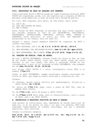 DOUTRINA CRISTÃ DA ORAÇÃO José Joaquim Gonçalves de Faria.
fariaestudos@terra.com.br. 14.
VIII, RESPOSTAS DE DEUS ÀS ORAÇÕES DOS CRENTES.
Todas as petições feitas a DEUS em oração por todas as pessoas salvas por JESUS
CRISTO são respondidas, porém, isto não significa que a resposta de DEUS às
petições, sejam sempre sim, ou seja, de acordo com a vontade de quem ora.
Por isso, DEUS responde, pelo menos, de três modos, quais sejam:
01, SIM E JÁ.
02, SIM, MAS ESPERA UM POUCO.
03, NÃO E NUNCA.
Estas formas de DEUS responder as petições dos seus filhos segundo a
sua vontade, devem-se ao fato da sua ONIPOTÊNCIA, ONISCIÊNCIA,
ONIPRESENÇA, IMUTABILIDADE, SANTIDADE, JUSTIÇA, AMOR, VONTADE E
SOBERANIA serem absolutas, as quais, por isso, não dependem da
manipulação do ser humano, seja ele quem for.
Vejamos a seguir alguns exemplos BÍBLICOS de respostas de DEUS a
orações realizadas.
01, DEUS RESPONDE, SIM E JÁ, At¨3:1-9, 9:36-43¨(40-41), 28:8-9.
02, DEUS RESPONDE, SIM, MAS ESPERA UM POUCO, João¨11:1-45¨(6); Apoc¨6:9-11.
03, DEUS RESPONDENDO, NÃO E NUNCA, 2ªCor¨12:1-10¨(8-9); Tiago¨4:1-10¨(3).
IX, ORAÇÕES NA BÍBLIA, FORA DA REGRA.
Em todo o ANTIGO TESTAMENTO, nenhuma oração foi feita ao PAI, em nome
de seu FILHO, JESUS CRISTO, visto que JESUS CRISTO ainda não havia
nascido, e, por isso mesmo, não havia a revelação DIVINA da sua
intermediação, a qual só foi ensinada no NOVO TESTAMENTO, como podemos
ver em João¨14:13-14, 15:16, 16:23−26.
Isto porque JESUS CRISTO é o único intermediário entre DEUS e os
homens, 1ªTim¨2:5.
Porém, no NOVO TESTAMENTO, também encontramos orações realizadas por
filhos de DEUS, que fogem ao modelo praticado e conhecido por nós.
Vejamos:
01, Estevão, quando sofria martírio por apedrejamento, dirigiu-se a
JESUS CRISTO, At¨7:59-60.
02, Paulo, em 1ªCor¨1:3, pede, tanto a graça de DEUS PAI, como do
SENHOR JESUS CRISTO.
03, Em 1ªTim¨1:12, Paulo dá graças a JESUS CRISTO.
04, Em 2ªTess¨1:1-2 Paulo pede, para os tessalonicenses, tanto a graça
de DEUS, como a de JESUS CRISTO.
X, OBSTÁCULOS À RESPOSTA POSITIVA DE DEUS À ORAÇÃO.
Pode parecer um contra-senso, mas, dependendo do estado espiritual de
quem ora, ou da (s) pessoa (s) para a (s) qual (is) pedimos, DEUS pode
responder negativamente às orações realizadas, até que o problema
espiritual, seja resolvido.
Vejamos os próximos exemplos.
Prov¨15:29, 28:9; Is¨1:13-15; Jer¨11:9-17¨(11, 14); Miq¨3:1-12 (4,¨7);
Zac¨7:9-14¨(13); Tiago¨4:1-4.
 