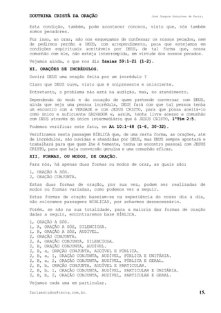 DOUTRINA CRISTÃ DA ORAÇÃO José Joaquim Gonçalves de Faria.
fariaestudos@terra.com.br. 15.
Esta condição, também, pode acontecer conosco, visto que, nós também
somos pecadores.
Por isso, ao orar, não nos esqueçamos de confessar os nossos pecados, nem
de pedirmos perdão a DEUS, com arrependimento, para que estejamos em
condições espirituais aceitáveis por DEUS, de tal forma que, nossa
comunhão com ele, não esteja interrompida, em virtude dos nossos pecados.
Vejamos ainda, o que nos diz Isaías¨59:1-21¨(1-2).
XI, ORAÇÕES DE INCRÉDULOS.
Ouvirá DEUS uma oração feita por um incrédulo¨?
Claro que DEUS ouve, visto que é onipresente e onisciente.
Entretanto, o problema não está na audição, mas, no atendimento.
Dependendo do modo e do coração de quem pretende conversar com DEUS,
ainda que seja uma pessoa incrédula, DEUS fará com que tal pessoa tenha
um encontro com a VERDADE e com JESUS CRISTO, para que possa aceitá-lo
como único e suficiente SALVADOR e, assim, tenha livre acesso e comunhão
com DEUS através do único intermediário que é JESUS CRISTO, 1ªTim¨2:5.
Podemos verificar este fato, em At¨10:1-48¨(1-6, 30-32).
Verificamos nesta passagem BÍBLICA que, de uma certa forma, as orações, até
de incrédulos, são ouvidas e atendidas por DEUS, mas DEUS sempre apontará e
trabalhará para que quem lhe é temente, tenha um encontro pessoal com JESUS
CRISTO, para que haja conversão genuína e uma comunhão eficaz.
XII, FORMAS, OU MODOS, DE ORAÇÃO.
Para nós, há apenas duas formas ou modos de orar, as quais são:
1, ORAÇÃO A SÓS.
2, ORAÇÃO CONJUNTA.
Estas duas formas de oração, por sua vez, podem ser realizadas de
modos ou formas variadas, como podemos ver a seguir.
Estas formas de oração baseiam-se na experiência do nosso dia a dia,
não colocamos passagens BÍBLICAS, por acharmos desnecessário.
Porém, se não na sua totalidade, para a maioria das formas de oração
dadas a seguir, encontraremos base BÍBLICA.
1, ORAÇÃO A SÓS.
1, A, ORAÇÃO A SÓS, SILENCIOSA.
1, B, ORAÇÃO A SÓS, AUDÍVEL.
2, ORAÇÃO CONJUNTA.
2, A, ORAÇÃO CONJUNTA, SILENCIOSA.
2, B, ORAÇÃO CONJUNTA, AUDÍVEL.
2, B, a, ORAÇÃO CONJUNTA, AUDÍVEL E PÚBLICA.
2, B, a, 1, ORAÇÃO CONJUNTA, AUDÍVEL, PÚBLICA E UNITÁRIA.
2, B, a, 2, ORAÇÃO CONJUNTA, AUDÍVEL, PÚBLICA E GERAL.
2, B, b, ORAÇÃO CONJUNTA, AUDÍVEL E PARTICULAR.
2, B, b, 1, ORAÇÃO CONJUNTA, AUDÍVEL, PARTICULAR E UNITÁRIA.
2, B, b, 2, ORAÇÃO CONJUNTA, AUDÍVEL, PARTICULAR E GERAL.
Vejamos cada uma em particular.
 