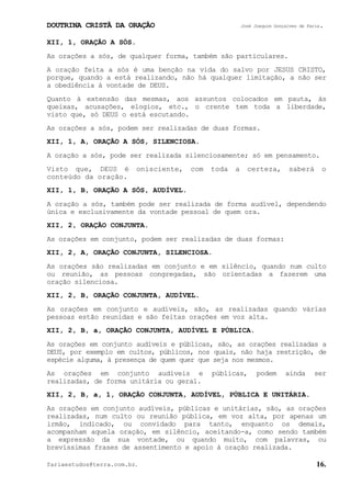 DOUTRINA CRISTÃ DA ORAÇÃO José Joaquim Gonçalves de Faria.
fariaestudos@terra.com.br. 16.
XII, 1, ORAÇÃO A SÓS.
As orações a sós, de qualquer forma, também são particulares.
A oração feita a sós é uma benção na vida do salvo por JESUS CRISTO,
porque, quando a está realizando, não há qualquer limitação, a não ser
a obediência à vontade de DEUS.
Quanto à extensão das mesmas, aos assuntos colocados em pauta, às
queixas, acusações, elogios, etc., o crente tem toda a liberdade,
visto que, só DEUS o está escutando.
As orações a sós, podem ser realizadas de duas formas.
XII, 1, A, ORAÇÃO A SÓS, SILENCIOSA.
A oração a sós, pode ser realizada silenciosamente; só em pensamento.
Visto que, DEUS é onisciente, com toda a certeza, saberá o
conteúdo da oração.
XII, 1, B, ORAÇÃO A SÓS, AUDÍVEL.
A oração a sós, também pode ser realizada de forma audível, dependendo
única e exclusivamente da vontade pessoal de quem ora.
XII, 2, ORAÇÃO CONJUNTA.
As orações em conjunto, podem ser realizadas de duas formas:
XII, 2, A, ORAÇÃO CONJUNTA, SILENCIOSA.
As orações são realizadas em conjunto e em silêncio, quando num culto
ou reunião, as pessoas congregadas, são orientadas a fazerem uma
oração silenciosa.
XII, 2, B, ORAÇÃO CONJUNTA, AUDÍVEL.
As orações em conjunto e audíveis, são, as realizadas quando várias
pessoas estão reunidas e são feitas orações em voz alta.
XII, 2, B, a, ORAÇÃO CONJUNTA, AUDÍVEL E PÚBLICA.
As orações em conjunto audíveis e públicas, são, as orações realizadas a
DEUS, por exemplo em cultos, públicos, nos quais, não haja restrição, de
espécie alguma, à presença de quem quer que seja nos mesmos.
As orações em conjunto audíveis e públicas, podem ainda ser
realizadas, de forma unitária ou geral.
XII, 2, B, a, 1, ORAÇÃO CONJUNTA, AUDÍVEL, PÚBLICA E UNITÁRIA.
As orações em conjunto audíveis, públicas e unitárias, são, as orações
realizadas, num culto ou reunião pública, em voz alta, por apenas um
irmão, indicado, ou convidado para tanto, enquanto os demais,
acompanham aquela oração, em silêncio, aceitando-a, como sendo também
a expressão da sua vontade, ou quando muito, com palavras, ou
brevíssimas frases de assentimento e apoio à oração realizada.
 