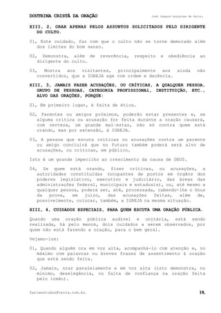 DOUTRINA CRISTÃ DA ORAÇÃO José Joaquim Gonçalves de Faria.
fariaestudos@terra.com.br. 18.
XIII, 2, ORAR APENAS PELOS ASSUNTOS SOLICITADOS PELO DIRIGENTE
DO CULTO.
01, Este cuidado, faz com que o culto não se torne demorado além
dos limites do bom senso.
02, Demonstra, além de reverência, respeito e obediência ao
dirigente do culto.
03, Mostra aos visitantes, principalmente aos ainda não
convertidos, que a IGREJA age com ordem e decência.
XIII, 3, JAMAIS FAZER ACUSAÇÕES, OU CRÍTICAS, A QUALQUER PESSOA,
GRUPO DE PESSOAS, CATEGORIA PROFISSIONAl, INSTITUIÇÃO, ETC.,
ALVO DAS ORAÇÕES, PORQUE:
01, Em primeiro lugar, é falta de ética.
02, Parentes ou amigos próximos, poderão estar presentes e, se
alguma crítica ou acusação for feita durante a oração causará,
com certeza, um grande mal−estar, não só contra quem está
orando, mas por extensão, à IGREJA.
03, A pessoa que escuta críticas ou acusações contra um parente
ou amigo concluirá que no futuro também poderá será alvo de
acusações, ou críticas, em público.
Isto é um grande impecilho ao crescimento da causa de DEUS.
04, Se quem está orando, fizer críticas, ou acusações, a
autoridades constituídas (ocupantes de postos em órgãos dos
poderes legislativo, executivo e judiciário, das áreas das
administrações federal, municipais e estaduais), ou, até mesmo a
qualquer pessoa, poderá ser, até, processada, cabendo-lhe o ônus
da prova, em juízo, das acusações feitas, além de,
possivelmente, colocar, também, a IGREJA na mesma situação.
XIII, 4, CUIDADOS ESPECIAIS, PARA QUEM ESCUTA UMA ORAÇÃO PÚBLICA.
Quando uma oração pública audível e unitária, está sendo
realizada, há pelo menos, dois cuidados a serem observados, por
quem não está fazendo a oração, para o bem geral.
Vejamo-los:
01, Quando alguém ora em voz alta, acompanhá-lo com atenção e, no
máximo com palavras ou breves frases de assentimento à oração
que está sendo feita.
02, Jamais, orar paralelamente e em voz alta (isto demonstra, no
mínimo, deselegância, ou falta de confiança na oração feita
pelo irmão).
 