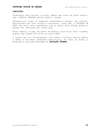 DOUTRINA CRISTÃ DA ORAÇÃO José Joaquim Gonçalves de Faria.
fariaestudos@terra.com.br. 19.
CONCLUSÃO.
Terminamos este estudo, no qual, demos uma vista de olhos sobre o
que a BÍBLIA SAGRADA ensina sobre a oração.
Passamos por todos os aspectos referentes à oração, sem contudo,
declararmos que este estudo é intocável, visto que, a PALAVRA DE
DEUS tem muito mais subsídios, com os quais este estudo poderá e
deverá ser reforçado por todos nós.
Nosso desejo, é que, de agora em diante, haja muito mais cuidado,
quando uma oração for feita ao nosso DEUS.
O crente que ora corretamente, com todas a certeza, exalta melhor
a DEUS, e tem mais condições espirituais, de levar ao mundo, a
poderosa e gloriosa mensagem da SALVAÇÃO ETERNA.
 
