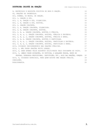 DOUTRINA CRISTÃ DA ORAÇÃO José Joaquim Gonçalves de Faria.
fariaestudos@terra.com.br. 3.
X, OBSTÁCULOS À RESPOSTA POSITIVA DE DEUS À ORAÇÃO. 14
XI, ORAÇÕES DE INCRÉDULOS. 15
XII, FORMAS, OU MODOS, DE ORAÇÃO. 15
XII, 1, ORAÇÃO A SÓS. 16
XII, 1, A, ORAÇÃO A SÓS, SILENCIOSA. 16
XII, 1, B, ORAÇÃO A SÓS, AUDÍVEL. 16
XII, 2, ORAÇÃO CONJUNTA. 16
XII, 2, A, ORAÇÃO CONJUNTA, SILENCIOSA. 16
XII, 2, B, ORAÇÃO CONJUNTA, AUDÍVEL. 16
XII, 2, B, a, ORAÇÃO CONJUNTA, AUDÍVEL E PÚBLICA. 16
XII, 2, B, a, 1, ORAÇÃO CONJUNTA, AUDÍVEL, PÚBLICA E UNITÁRIA. 16
XII, 2, B, a, 2, ORAÇÃO CONJUNTA, AUDÍVEL, PÚBLICA E GERAL. 17
XII, 2, B, b, ORAÇÃO CONJUNTA, AUDÍVEL E PARTICULAR. 17
XII, 2, B, b, 1, ORAÇÃO CONJUNTA, AUDÍVEL, PARTICULAR E UNITÁRIA. 17
XII, 2, B, b, 2, ORAÇÃO CONJUNTA, AUDÍVEL, PARTICULAR E GERAL. 17
XIII, CUIDADOS INDISPENSÁVEIS NAS ORAÇÕES PÚBLICAS. 17
XIII, 1, NÃO FAZER ORAÇÕES MUITO LONGAS. 17
XIII, 2, ORAR APENAS PELOS ASSUNTOS SOLICITADOS PELO DIRIGENTE DO CULTO. 18
XIII, 3, JAMAIS FAZER ACUSAÇÕES, OU CRÍTICAS, A QUALQUER PESSOA, GRUPO DE
PESSOAS, CATEGORIA PROFISSIONAl, INSTITUIÇÃO, ETC., ALVO DAS ORAÇÕES, PORQUE: 18
XIII, 4, CUIDADOS ESPECIAIS, PARA QUEM ESCUTA UMA ORAÇÃO PÚBLICA. 18
CONCLUSÃO. 19
BIBLIOGRAFIA. 20
 