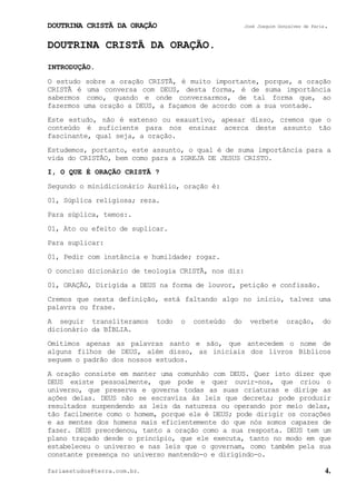 DOUTRINA CRISTÃ DA ORAÇÃO José Joaquim Gonçalves de Faria.
fariaestudos@terra.com.br. 4.
DOUTRINA CRISTÃ DA ORAÇÃO.
INTRODUÇÃO.
O estudo sobre a oração CRISTÃ, é muito importante, porque, a oração
CRISTÃ é uma conversa com DEUS, desta forma, é de suma importância
sabermos como, quando e onde conversarmos, de tal forma que, ao
fazermos uma oração a DEUS, a façamos de acordo com a sua vontade.
Este estudo, não é extenso ou exaustivo, apesar disso, cremos que o
conteúdo é suficiente para nos ensinar acerca deste assunto tão
fascinante, qual seja, a oração.
Estudemos, portanto, este assunto, o qual é de suma importância para a
vida do CRISTÃO, bem como para a IGREJA DE JESUS CRISTO.
I, O QUE É ORAÇÃO CRISTÃ¨?
Segundo o minidicionário Aurélio, oração é:
01, Súplica religiosa; reza.
Para súplica, temos:.
01, Ato ou efeito de suplicar.
Para suplicar:
01, Pedir com instância e humildade; rogar.
O conciso dicionário de teologia CRISTÃ, nos diz:
01, ORAÇÃO, Dirigida a DEUS na forma de louvor, petição e confissão.
Cremos que nesta definição, está faltando algo no início, talvez uma
palavra ou frase.
A seguir transliteramos todo o conteúdo do verbete oração, do
dicionário da BÍBLIA.
Omitimos apenas as palavras santo e são, que antecedem o nome de
alguns filhos de DEUS, além disso, as iniciais dos livros Bíblicos
seguem o padrão dos nossos estudos.
A oração consiste em manter uma comunhão com DEUS. Quer isto dizer que
DEUS existe pessoalmente, que pode e quer ouvir-nos, que criou o
universo, que preserva e governa todas as suas criaturas e dirige as
ações delas. DEUS não se escraviza às leis que decreta; pode produzir
resultados suspendendo as leis da natureza ou operando por meio delas,
tão facilmente como o homem, porque ele é DEUS; pode dirigir os corações
e as mentes dos homens mais eficientemente do que nós somos capazes de
fazer. DEUS preordenou, tanto a oração como a sua resposta. DEUS tem um
plano traçado desde o princípio, que ele executa, tanto no modo em que
estabeleceu o universo e nas leis que o governam, como também pela sua
constante presença no universo mantendo-o e dirigindo-o.
 
