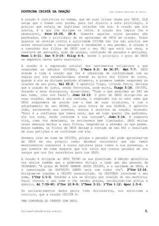 DOUTRINA CRISTÃ DA ORAÇÃO José Joaquim Gonçalves de Faria.
fariaestudos@terra.com.br. 5.
A oração é instintiva no homem, que em suas crises chama por DEUS. ELE
exige que o homem ore; porém, para ter direito a este privilégio, é
preciso que esteja em legítimas relações com ele. A oração que ele
aceita, é a que lhe dirigem os retos. A oração dos ímpios lhe é
abominável, Prov¨15:29, 28:9. Somente aqueles cujos pecados são
perdoados, têm o privilégio de se aproximar de DEUS em oração. Todos
quantos se revelam contra a autoridade DIVINA não lhe são aceitos sem
antes renunciarem a seus pecados e receberem o seu perdão. A oração é
a comunhão dos filhos de DEUS com o seu PAI que está nos céus, e
consiste em adoração, ação de graças, confissão de pecados e petições,
Neem¨1:4-11; Dan¨9:3-19; Filip¨4:6. Desde o princípio o povo de DEUS
se empenhou neste santo exercício.
A oração é a expressão natural dos sentimentos religiosos a que
respondem as bênçãos DIVINAS, 1ºReis¨9:3; Ez¨36:37; Mat¨7:7. DEUS
atende a toda a oração que lhe é oferecida de conformidade com as
regras por ele estabelecidas; atende ao grito dos filhos do corvo,
quando a ele se dirigem pedindo alimento, e promete também responder às
orações de seu povo, Sal¨65:2. O apóstolo Tiago, citando fatos, declara
que a oração do justo, sendo fervorosa, pode muito, Tiago¨5:16. CRISTO,
falando a seus discípulos, disse-lhes: “Tudo o que pedirdes ao PAI em
meu nome, isso vos farei”, João¨14:13. O povo de DEUS dirige-lhe as
suas orações, deixando à sua vontade, o responder sim ou não; sabe que
DEUS responderá de acordo com o bem de suas criaturas, e com o
adiantamento do seu REINO, ou para honra de sua GLÓRIA. O apóstolo
João, escrevendo aos crentes, ensina a doutrina da oração, dizendo:
“Esta é a confiança que temos nele, que em tudo quanto lhe pedirmos,
ele nos ouve, sendo conforme à sua vontade”, João¨5:14. A resposta
virá, como nós desejamos, se estivermos bem iluminados. DEUS muitas
vezes abençoa melhor a seus filhos, negando-se a atender ao que pedem.
Assim também, os filhos de DEUS deixam à vontade de seu PAI o resultado
de suas petições e se conformam com ele.
Devemos orar em nome de CRISTO, porque o pecador não pode aproximar-se
de DEUS em seu próprio nome; devemos reconhecer que não temos
merecimentos inerentes à nossa natureza para irmos a sua presença, e
que somente em nome daquele que nos lavou dos nossos pecados em seu
sangue que nos fez sacerdotes para com DEUS.
A oração é dirigida ao DEUS TRINO na sua plenitude. A bênção apostólica
nos ensina também que a poderemos dirigir a cada uma das pessoas da
TRINDADE: “A graça de NOSSO SENHOR JESUS CRISTO, e a caridade de DEUS, e
a comunicação do ESPÍRITO SANTO seja com todos vós”, 2ªCor¨13:14.
Dirigiam-se orações a CRISTO ressuscitado. Os CRISTÃOS invocavam o seu
nome, 1ªCor¨1:1-2. Estêvão a ele se dirigiu por ocasião do seu martírio;
Paulo invocou o seu nome e lhe rendeu graças, atribuindo-lhe glória e
domínio, At¨7:59-60; 2ªCor¨12:8-9; 1ªTess¨3:11; 1ªTim¨1:12; Apoc¨1:5-6.
Os esclarecimentos dados pelos três dicionários, nos autorizam a
concluir, que a oração CRISTÃ é:
UMA CONVERSA DO CRENTE COM DEUS.
 