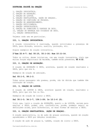 DOUTRINA CRISTÃ DA ORAÇÃO José Joaquim Gonçalves de Faria.
fariaestudos@terra.com.br. 7.
1, ORAÇÃO INVOCATÓRIA.
2, ORAÇÃO DE ADORAÇÃO.
3, ORAÇÃO DE LOUVOR.
4, ORAÇÃO GRATULATÓRIA, (AÇÃO DE GRAÇAS).
5, ORAÇÃO DE CONFISSÃO DE PECADOS.
6, ORAÇÃO DE ARREPENDIMENTO.
7, ORAÇÃO PETICIONÁRIA.
8, ORAÇÃO INTERCESSÓRIA.
9, ORAÇÃO DE SUBMISSÃO À VONTADE DE DEUS.
10, ORAÇÃO DE ENTREGA AOS CUIDADOS DE DEUS.
11, ORAÇÃO IMPRECATÓRIA.
Vejamos cada uma em particular.
III, 1, ORAÇÃO INVOCATÓRIA.
A oração invocatória é realizada, quando solicitamos a presença de
DEUS, para direção, socorro, auxílio, proteção, etc.
Alguns exemplos de oração invocatória.
2ºSam¨22:4-7; Sal¨50:15, 55:1-16; Rom¨10:11-14.
Todos os cultos, devem iniciar-se, com uma oração invocatória, visto que
muitas forças espirituais da maldade, também estão presentes, Ef¨6:12.
III, 2, ORAÇÃO DE ADORAÇÃO.
A oração de ADORAÇÃO A DEUS, acontece, quando em oração exaltamos a
DEUS, pelo que ele é.
Exemplos de oração de adoração.
Sal¨93:1-5, 99:1-3.
Todas estas passagens são poemas, porém, não há dúvida que também têm
conotação de oração.
III, 3, ORAÇÃO DE LOUVOR.
A oração de LOUVOR A DEUS, acontece quando em oração, exaltamos a
DEUS, pelo que ele faz ou fez.
Exemplos de oração de louvor a DEUS.
Sal¨30:1-3; 34:1-7, 136:1-26; Is¨12:1-6¨(5).
Visto que, tanto a oração de ADORAÇÃO, quanto a de LOUVOR, servem para
exaltar a DEUS, podem, até, confundir-se, porém, podemos seguir as
definições acima, para diferenciar, as duas formas de exaltar a DEUS.
III, 4, ORAÇÃO GRATULATÓRIA, (AÇÃO DE GRAÇAS).
A oração gratulatória, ou de ação de graças acontece, quando em oração
agradecemos a DEUS por bênçãos recebidas.
A oração de ação de graças é, também, oração de louvor a DEUS.
 