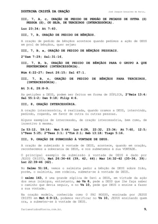 DOUTRINA CRISTÃ DA ORAÇÃO José Joaquim Gonçalves de Faria.
fariaestudos@terra.com.br. 9.
III, 7, A, c, ORAÇÃO DE PEDIDO DE PERDÃO DE PECADOS DE OUTRA (S)
PESSOA (S), OU SEJA, DE TERCEIROS (INTERCESSÓRIA).
Luc¨23:34; At¨7:60.
III, 7, B, ORAÇÃO DE PEDIDO DE BÊNÇÃOS.
A oração de pedido de bênçãos acontece quando pedimos a ação de DEUS
em prol de bênçãos, quer sejam:
III, 7, B, a, ORAÇÃO DE PEDIDO DE BÊNÇÃOS PESSOAIS.
2ºSam¨7:29; Sal:31:16.
III, 7, B, b, ORAÇÃO DE PEDIDO DE BÊNÇÃOS PARA O GRUPO A QUE
PERTENCEMOS (INTERCESSÓRIA).
Núm¨6:22-27; Deut¨26:15; Sal¨67:1.
III, 7, B, c, ORAÇÃO DE PEDIDO DE BÊNÇÃOS PARA TERCEIROS,
(INTERCESSÓRIA).
At¨3:6, 28:8-9.
As petições a DEUS, podem ser feitos em forma de SÚPLICA, 2ºReis¨13:4;
Sal¨55:1-2; Dan¨9:18; Filip¨4:6.
III, 8, ORAÇÃO INTERCESSÓRIA.
A oração intercessória, é realizada, quando oramos a DEUS, intervindo,
pedindo, rogando, em favor de outra ou outras pessoas.
Alguns exemplos de intercessão, de oração intercessória, bem como, de
incentivo à mesma.
Is¨53:12, 59:16; Mat¨5:44; Luc¨6:28, 22:32, 23:34; At¨7:60, 12:5;
1ªTess¨5:25; 2ªTess¨3:1; 1ªTim¨2:1; Heb¨13:18; Tiago¨5:16.
III, 9, ORAÇÃO DE SUBMISSÃO À VONTADE DE DEUS.
A oração de submissão à vontade de DEUS, acontece, quando em oração,
reconhecemos a soberania de DEUS, e nos submetemos à sua VONTADE.
O principal exemplo de submissão à vontade de DEUS é dado por
JESUS CRISTO, Mat¨26:36-46¨(39, 42, 44); Mar¨14:32-42¨(35-36, 39);
Luc¨22:39-46¨(42).
No Salmo 51:18, vemos o salmista pedir a bênção de DEUS sobre Sião,
porém, o salmista, sem rodeios, submete-se à vontade de DEUS.
O salmo 143, é uma grande súplica de Davi a DEUS, em virtude da ação
dos seus inimigos, entretanto, no Vs¨8, pede a DEUS que lhe faça saber
o caminho que devia seguir, e no Vs¨10, pede que DEUS o ensine a fazer
a sua vontade.
Na oração modelo, conhecida como O PAI NOSSO, ensinada por JESUS
CRISTO em Mat¨6:9-13, podemos verificar no Vs¨10, JESUS ensinando quem
ora, a submeter-se à vontade de DEUS.
 
