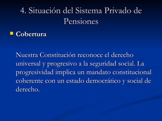 4. Situación del Sistema Privado de Pensiones Cobertura Nuestra Constitución reconoce el derecho universal y progresivo a la seguridad social. La progresividad implica un mandato constitucional coherente con un estado democrático y social de derecho.  