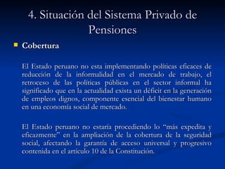 4. Situación del Sistema Privado de Pensiones Cobertura El Estado peruano no esta implementando políticas eficaces de reducción de la informalidad en el mercado de trabajo, el retroceso de las políticas públicas en el sector informal ha significado que en la actualidad exista un déficit en la generación de empleos dignos, componente esencial del bienestar humano en una economía social de mercado.  El Estado peruano no estaría procediendo lo “más expedita y eficazmente” en la ampliación de la cobertura de la seguridad social, afectando la garantía de acceso universal y progresivo contenida en el artículo 10 de la Constitución. 