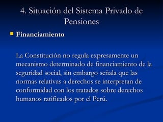 4. Situación del Sistema Privado de Pensiones Financiamiento La Constitución no regula expresamente un mecanismo determinado de financiamiento de la seguridad social, sin embargo señala que las normas relativas a derechos se interpretan de conformidad con los tratados sobre derechos humanos ratificados por el Perú.  