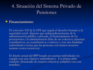 4. Situación del Sistema Privado de Pensiones Financiamiento El convenio 102 de la OIT que regula el derecho humano a la seguridad social  dispone que  independientemente de la administración pública o privada, el financiamiento de las prestaciones y la administración debe de ser colectivo (sistemas contributivos, no contributivos o mixtos) y con una finalidad redistributiva (evitar que las personas con menos recursos asuman costos excesivos).  El diseño actual del SPP basado en cuentas individuales no cumple con este objetivo redistributivo.  Un primer pilar solidario (financiado de manera colectiva) cumpliría con este mandato.   