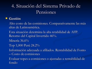4. Situación del Sistema Privado de Pensiones Gestión Alto costo de las comisiones. Comparativamente las más altas de Latinoamérica.  Esta situación determina la alta retabilidad de AFP. Retorno del Capital Invertido 46%. Minería 36.6% Top 1,000 Perú 24.2% Información adecuada a afiliados. Rentabilidad de Fonto – Costo de comisiones Evaluar topes a comisiones o ajustadas a rentabilidad de fondo 