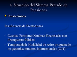 4. Situación del Sistema Privado de Pensiones Prestaciones Insuficiencia de Prestaciones Cuantía: Pensiones Mínimas Financiadas con Presupuesto Público Temporalidad: Modalidad de retiro programado no garantiza mínimos internacionales (OIT) 