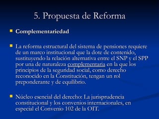5. Propuesta de Reforma Complementariedad  La reforma estructural del sistema de pensiones requiere de un marco institucional que la dote de contenido, sustituyendo la relación alternativa entre el SNP y el SPP por una de naturaleza  complementaria  en la que los principios de la seguridad social, como derecho reconocido en la Constitución, tengan un rol preponderante y de equilibrio.  Núcleo esencial del derecho: La jurisprudencia constitucional y los convenios internacionales, en especial el Convenio 102 de la OIT. 