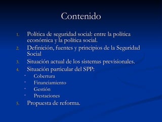 Contenido Política de seguridad social: entre la política económica y la política social. Definición, fuentes y principios de la Seguridad Social Situación actual de los sistemas previsionales. Situación particular del SPP: Cobertura Financiamiento Gestión Prestaciones Propuesta de reforma. 