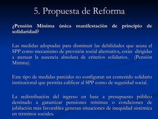 5. Propuesta de Reforma ¿Pensión Mínima única manifestación de principio de solidaridad? Las medidas adoptadas para disminuir las debilidades que acusa el SPP como mecanismo de previsión social alternativa, están  dirigidas a atenuar la ausencia absoluta de criterios solidarios.  (Pensión Mínima). Este tipo de medidas parciales no configuran un contenido solidario institucional que permita calificar al SPP como de seguridad social.  La redistribución del ingreso en base a presupuesto público destinado a garantizar pensiones mínimas o condiciones de jubilación más favorables generan situaciones de inequidad sistémica en términos sociales.  