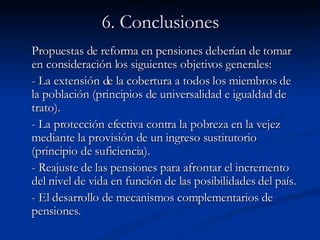 6. Conclusiones Propuestas de reforma en pensiones deberían de tomar en consideración los siguientes objetivos generales:  - La extensión de la cobertura a todos los miembros de la población (principios de universalidad e igualdad de trato). - La protección efectiva contra la pobreza en la vejez mediante la provisión de un ingreso sustitutorio (principio de suficiencia). - Reajuste de las pensiones para afrontar el incremento del nivel de vida en función de las posibilidades del país. - El desarrollo de mecanismos complementarios de pensiones.   