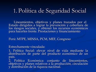 1.   Política de Seguridad Social Lineamientos, objetivos y planes trazados por el  Estado dirigidos a lograr la prevención y cobertura de los riesgos sociales, y obtener los recursos económicos para hacerles frente. Prestaciones y financiamiento Perú: MTPE, MINSA, PCM, MEF, Congreso Estrechamente vinculada:  1. Política Social: elevar nivel de vida mediante la distribución de parte del producto económico de un país.  2. Política Económica: conjunto de lineamientos, objetivos y planes relativos a la producción, circulación y distribución de la riqueza nacional.   