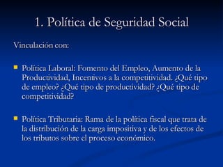 1. Política de Seguridad Social Vinculación con: Política Laboral: Fomento del Empleo, Aumento de la Productividad, Incentivos a la competitividad. ¿Qué tipo de empleo? ¿Qué tipo de productividad? ¿Qué tipo de competitividad? Política Tributaria: Rama de la política fiscal que trata de la distribución de la carga impositiva y de los efectos de los tributos sobre el proceso económico.  