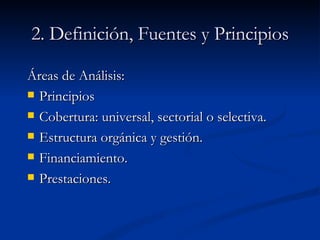 2. Definición, Fuentes y Principios Áreas de Análisis: Principios Cobertura: universal, sectorial o selectiva. Estructura orgánica y gestión. Financiamiento. Prestaciones. 