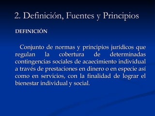 DEFINICIÓN   Conjunto de normas y principios jurídicos que regulan la cobertura de determinadas contingencias sociales   de acaecimiento individual a través de prestaciones en dinero o en especie así como en servicios, con la finalidad de lograr el bienestar individual y social.   2. Definición, Fuentes y Principios 