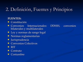 2. Definición, Fuentes y Principios FUENTES: Constitución Convenios Internacionales: DDHH, convenios bilaterales y multilaterales Ley y normas de rango legal Normas reglamentarias Jurisprudencia Convenios Colectivos RIT Contrato Costumbre 