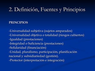2. Definición, Fuentes y Principios PRINCIPIOS -Universalidad subjetiva (sujetos amparados) -Universalidad objetiva o totalidad (riesgos cubiertos) -Igualdad (prestaciones) -Integridad o Suficiencia (prestaciones) -Solidaridad (financiación) -Unidad, pluralismo, participación, planificación nacional y subsidiariedad (gestión). -Protector (interpretación e integración) 