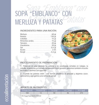 Sopa “Emblanco” con
                  SOPA “EMBLANCO” CON
                     Merluza y Patatas
                  MERLUZA Y PATATAS
                   INGREDIENTES PARA UNA RACIÓN
                   Merluza . . . . . . . . . . . . . . . . . . . . . . . 60 gr.
                   Patatas. . . . . . . . . . . . . . . . . . . . . . . 130 gr.
                   Cebollas . . . . . . . . . . . . . . . . . . . . . . . 15 gr.
                   Pimientos verdes. . . . . . . . . . . . . . . . . 15 gr.
                   Tomates . . . . . . . . . . . . . . . . . . . . . . . 20 gr.
                   Zanahorias. . . . . . . . . . . . . . . . . . . . . 20 gr.
                   Sal . . . . . . . . . . . . . . . . . . . . . . . . . . 0,5 gr.
                   Aceite . . . . . . . . . . . . . . . . . . . . . . . . . 3 ml.
                   Perejil . . . . . . . . . . . . . . . . . . . . . . . . 0,2 gr.




                   PROCEDIMIENTO DE PREPARACIÓN
                   1.- Ponemos en una cacerola las patatas y las zanahorias cortadas en rodajas, la
                   cebolla, el pimiento y el tomate cortados en trozos grandes, ponemos también el aceite
                   en crudo y cubrimos con agua fría.
                   2.- Cuando las patatas estén casi tiernas añadimos el pescado y dejamos cocer,
ecoalimentación




                   sazonamos y agregamos una ramita de perejil.




                   APORTE DE NUTRIENTES
                      Energía (kcal)           Proteína (g)              Ca (mg)     Vit C (mg)   Vit A ( g)
                             183                     12                     50          46          273
                   * Vit A       Equivalente Retinol
                                                                    96
 