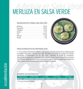 Merluza en Salsa Verde
                  MERLUZA EN SALSA VERDE
                   INGREDIENTES PARA UNA RACIÓN
                   Merluza . . . . . . . . . . . . . . . . . . . . . . . 70 gr.
                   Guisantes . . . . . . . . . . . . . . . . . . . . . . 30 gr.
                   Cebollas . . . . . . . . . . . . . . . . . . . . . . . 15 gr.
                   Aceite . . . . . . . . . . . . . . . . . . . . . . . . . 7 ml.
                   Sal . . . . . . . . . . . . . . . . . . . . . . . . . . 0,5 gr.
                   Harina . . . . . . . . . . . . . . . . . . . . . . . . . 3 gr.
                   Perejil. . . . . . . . . . . . . . . . . . . . . . . . . . 1 gr.




                   PROCEDIMIENTO DE PREPARACIÓN
                   1.- En una placa de horno o rustidera, calentamos el aceite y ponemos la cebolla picada
                   en daditos muy finos, cuando esté caída (blandita) ponemos las rodajas de merluza
                   sazonadas y enharinadas por las dos caras, dándoles la vuelta de inmediato,
                   agregamos los guisantes y seguidamente cubrimos (justo hasta el nivel de la merluza)
                   con el fumet, dejamos cocer el pescado al tiempo que reduce el caldo hasta quedar en
                   salsa y antes de servir pondremos el perejil finamente picado.
ecoalimentación




                   APORTE DE NUTRIENTES
                      Energía (kcal)           Proteína (g)               Ca (mg)     Vit C (mg)   Vit A ( g)
                             153                     12                      24           9           20
                   * Vit A       Equivalente Retinol
                                                                    106
 
