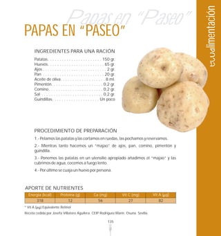 ecoalimentación
                                 Papas en “Paseo”
PAPAS EN “PASEO”
          INGREDIENTES PARA UNA RACIÓN
          Patatas. . . . . . . . . . . . . . . . . . . . . . . 150 gr.
          Huevos. . . . . . . . . . . . . . . . . . . . . . . . 65 gr.
          Ajos . . . . . . . . . . . . . . . . . . . . . . . . . . . 2 gr.
          Pan . . . . . . . . . . . . . . . . . . . . . . . . . . 20 gr.
          Aceite de oliva. . . . . . . . . . . . . . . . . . . 8 ml.
          Pimentón. . . . . . . . . . . . . . . . . . . . . . 0,2 gr.
          Comino . . . . . . . . . . . . . . . . . . . . . . . 0,2 gr.
          Sal . . . . . . . . . . . . . . . . . . . . . . . . . . 0,2 gr.
          Guindillas. . . . . . . . . . . . . . . . . . . . Un poco




          PROCEDIMIENTO DE PREPARACIÓN
          1.- Pelamos las patatas y las cortamos en ruedas, las pochamos y reservamos.
          2.- Mientras tanto hacemos un “majao” de ajos, pan, comino, pimentón y
          guindilla.
          3.- Ponemos las patatas en un utensilio apropiado añadimos el “majao” y las
          cubrimos de agua, cocemos a fuego lento.
          4.- Por último se cuaja un huevo por persona.



APORTE DE NUTRIENTES
  Energía (kcal)              Proteína (g)               Ca (mg)             Vit C (mg)   Vit A ( g)
           318                      12                     56                   27           82
* Vit A         Equivalente Retinol
Receta cedida por Josefa Villatoro Aguilera. CEIP Rodríguez Marín. Osuna. Sevilla.

                                                                    135
 