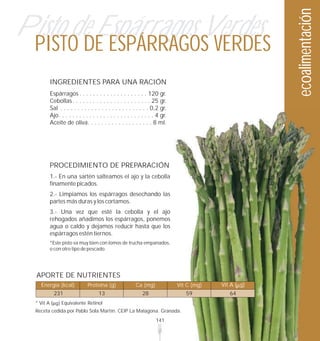 ecoalimentación
Pisto de Espárragos Verdes
  PISTO DE ESPÁRRAGOS VERDES
            INGREDIENTES PARA UNA RACIÓN
            Espárragos . . . . . . . . . . . . . . . . . . . . 120 gr.
            Cebollas . . . . . . . . . . . . . . . . . . . . . . . 25 gr.
            Sal . . . . . . . . . . . . . . . . . . . . . . . . . . 0,2 gr.
            Ajo. . . . . . . . . . . . . . . . . . . . . . . . . . . . 4 gr.
            Aceite de oliva. . . . . . . . . . . . . . . . . . . 8 ml.




            PROCEDIMIENTO DE PREPARACIÓN
            1.- En una sartén salteamos el ajo y la cebolla
            finamente picados.
            2.- Limpiamos los espárragos desechando las
            partes más duras y los cortamos.
            3.- Una vez que esté la cebolla y el ajo
            rehogados añadimos los espárragos, ponemos
            agua o caldo y dejamos reducir hasta que los
            espárragos estén tiernos.
            *Este pisto va muy bien con lomos de trucha empanados,
            o con otro tipo de pescado.




  APORTE DE NUTRIENTES
    Energía (kcal)              Proteína (g)               Ca (mg)             Vit C (mg)   Vit A ( g)
              231                     13                      28                  59           64
  * Vit A         Equivalente Retinol
  Receta cedida por Pablo Sola Martín. CEIP La Malagona. Granada.
                                                                      141
 