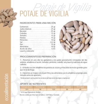 Potaje de Vigilia
                  POTAJE DE VIGILIA
                  INGREDIENTES PARA UNA RACIÓN
                  Garbanzos . . . . . . . . . . . . . . . . . . . . . 25 gr.
                  Judías blancas . . . . . . . . . . . . . . . . . . 25 gr.
                  Bacalao . . . . . . . . . . . . . . . . . . . . . . . 25 gr.
                  Cebollas . . . . . . . . . . . . . . . . . . . . . . . 15 gr.
                  Tomates . . . . . . . . . . . . . . . . . . . . . . . 15 gr.
                  Patatas. . . . . . . . . . . . . . . . . . . . . . . . 75 gr.
                  Pimientos . . . . . . . . . . . . . . . . . . . . . . 10 gr.
                  Sal . . . . . . . . . . . . . . . . . . . . . . . . . . 0,2 gr.
                  Pan . . . . . . . . . . . . . . . . . . . . . . . . . . 15 gr.
                  Almendras . . . . . . . . . . . . . . . . . . . . . 10 gr.
                  Aceite de oliva. . . . . . . . . . . . . . . . . . . 5 ml.
                  Laurel y colorante


                  PROCEDIMIENTO DE PREPARACIÓN
                  1.- Ponemos en una olla los garbanzos y las judías previamente remojados del día
                  anterior, añadimos el aceite, tomates, pimiento, cebolla, sal y laurel y cubrimos de agua
                  caliente.
                  2.- A media cocción añadimos las patatas en trozos y el bacalao en trozos grandes para
                  que no se deshaga.
                  3.- Hacemos un majao con el pan frito y las almendras y se lo añadimos al potaje unos
ecoalimentación




                  minutos antes de apartarlo.
                  *A este potaje le va muy bien las verduras de hoja verde ((acelgas o espinacas).


                  APORTE DE NUTRIENTES
                     Energía (kcal)           Proteína (g)               Ca (mg)      Vit C (mg)     Vit A ( g)
                            371                     18                    123              30           45
                  * Vit A      Equivalente Retinol
                  Receta cedida por Ana García Gálvez, CEIP Íllora. Granada.
                                                                   142
 