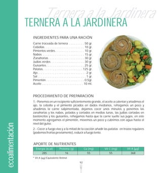 Ternera a la Jardinera
                  TERNERA A LA JARDINERA
                   INGREDIENTES PARA UNA RACIÓN
                   Carne troceada de ternera . . . . . . . . . 50 gr.
                   Cebollas . . . . . . . . . . . . . . . . . . . . . . . 10 gr.
                   Pimientos verdes. . . . . . . . . . . . . . . . . 10 gr.
                   Nabos . . . . . . . . . . . . . . . . . . . . . . . . 15 gr.
                   Zanahorias. . . . . . . . . . . . . . . . . . . . . 30 gr.
                   Judías verdes . . . . . . . . . . . . . . . . . . . 30 gr.
                   Guisantes . . . . . . . . . . . . . . . . . . . . . . 25 gr.
                   Patatas. . . . . . . . . . . . . . . . . . . . . . . 125 gr.
                   Ajo. . . . . . . . . . . . . . . . . . . . . . . . . . . . 2 gr.
                   Sal . . . . . . . . . . . . . . . . . . . . . . . . . . . . 1 gr.
                   Pimentón . . . . . . . . . . . . . . . . . . . . . . 0,5gr.
                   Aceite . . . . . . . . . . . . . . . . . . . . . . . . 10 ml.



                   PROCEDIMIENTO DE PREPARACIÓN
                   1.- Ponemos en un recipiente suficientemente grande, el aceite a calentar y añadimos el
                   ajo, la cebolla y el pimiento picados en dados medianos, rehogamos un poco y
                   añadimos la carne salpimentada, dejamos cocer unos minutos y ponemos las
                   zanahorias y los nabos, pelados y cortados en medias lunas, las judías cortadas en
                   bastoncitos y los guisantes, rehogamos hasta que la carne suelte sus jugos, en este
                   momento agregamos el pimentón, movemos un poco y cubrimos con agua hasta el
                   nivel del guiso.
ecoalimentación




                   2.- Cocer a fuego vivo y a la mitad de la cocción añadir las patatas en trozos regulares
                   (podemos freírlas previamente), reducir a fuego lento.


                   APORTE DE NUTRIENTES
                      Energía (kcal)           Proteína (g)                Ca (mg)     Vit C (mg)   Vit A ( g)
                             285                      16                     55            55         368
                   * Vit A       Equivalente Retinol
                                                                      92
 