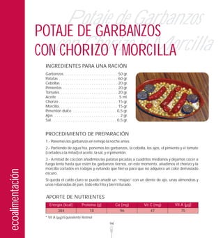Potaje de Garbanzos
                  POTAJE DE GARBANZOS
                  CONcon Chorizo y Morcilla
                      CHORIZO Y MORCILLA
                   INGREDIENTES PARA UNA RACIÓN
                   Garbanzos. . . . . . . . . . . . . . . . . . . . . . . . . 50 gr.
                   Patatas . . . . . . . . . . . . . . . . . . . . . . . . . . . 60 gr.
                   Cebollas . . . . . . . . . . . . . . . . . . . . . . . . . . 20 gr.
                   Pimientos . . . . . . . . . . . . . . . . . . . . . . . . . 20 gr.
                   Tomates . . . . . . . . . . . . . . . . . . . . . . . . . . 20 gr.
                   Aceite . . . . . . . . . . . . . . . . . . . . . . . . . . . . 5 ml.
                   Chorizo . . . . . . . . . . . . . . . . . . . . . . . . . . . 15 gr.
                   Morcilla. . . . . . . . . . . . . . . . . . . . . . . . . . . 15 gr.
                   Pimentón dulce . . . . . . . . . . . . . . . . . . . . 0,5 gr.
                   Ajos . . . . . . . . . . . . . . . . . . . . . . . . . . . . . . 2 gr.
                   Sal . . . . . . . . . . . . . . . . . . . . . . . . . . . . . . 0,5 gr.


                   PROCEDIMIENTO DE PREPARACIÓN
                   1.- Ponemos los garbanzos en remojo la noche antes
                   2.- Partiendo de agua fría, ponemos los garbanzos, la cebolla, los ajos, el pimiento y el tomate
                   (cortados a la mitad) el aceite, la sal, y el pimentón.
                   3.- A mitad de cocción añadimos las patatas picadas a cuadritos medianos y dejamos cocer a
                   fuego lento hasta que estén los garbanzos tiernos, en este momento, añadimos el chorizo y la
                   morcilla cortados en rodajas y evitando que hierva para que no adquiera un color demasiado
ecoalimentación




                   oscuro.
                   Si queda el caldo claro se puede añadir un “majao” con un diente de ajo, unas almendras y
                   unas rebanadas de pan, todo ello frito y bien triturado.


                   APORTE DE NUTRIENTES
                      Energía (kcal)              Proteína (g)                 Ca (mg)       Vit C (mg)   Vit A ( g)
                             384                        18                         96           47           75
                   * Vit A        Equivalente Retinol
                                                                          94
 