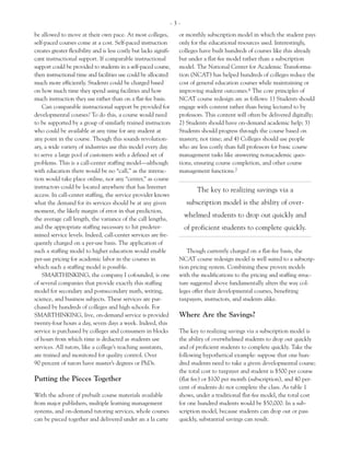 -3-
be allowed to move at their own pace. At most colleges,             or monthly subscription model in which the student pays
self-paced courses come at a cost. Self-paced instruction           only for the educational resources used. Interestingly,
creates greater flexibility and is less costly but lacks signifi-   colleges have built hundreds of courses like this already
cant instructional support. If comparable instructional             but under a flat-fee model rather than a subscription
support could be provided to students in a self-paced course,       model. The National Center for Academic Transforma-
then instructional time and facilities use could be allocated       tion (NCAT) has helped hundreds of colleges reduce the
much more efficiently. Students could be charged based              cost of general education courses while maintaining or
on how much time they spend using facilities and how                improving student outcomes.6 The core principles of
much instruction they use rather than on a flat-fee basis.          NCAT course redesign are as follows: 1) Students should
    Can comparable instructional support be provided for            engage with content rather than being lectured to by
developmental courses? To do this, a course would need              professors. This content will often be delivered digitally;
to be supported by a group of similarly trained instructors         2) Students should have on-demand academic help; 3)
who could be available at any time for any student at               Students should progress through the course based on
any point in the course. Though this sounds revolution-             mastery, not time; and 4) Colleges should use people
ary, a wide variety of industries use this model every day          who are less costly than full professors for basic course
to serve a large pool of customers with a defined set of            management tasks like answering nonacademic ques-
problems. This is a call-center staffing model—although             tions, ensuring course completion, and other course
with education there would be no “call,” as the interac-            management functions.7
tion would take place online, nor any “center,” as course
instructors could be located anywhere that has Internet
                                                                           The key to realizing savings via a
access. In call-center staffing, the service provider knows
what the demand for its services should be at any given                subscription model is the ability of over-
moment, the likely margin of error in that prediction,
                                                                      whelmed students to drop out quickly and
the average call length, the variance of the call lengths,
and the appropriate staffing necessary to hit predeter-               of proficient students to complete quickly.
mined service levels. Indeed, call-center services are fre-
quently charged on a per-use basis. The application of
such a staffing model to higher education would enable                 Though currently charged on a flat-fee basis, the
per-use pricing for academic labor in the courses in                NCAT course redesign model is well suited to a subscrip-
which such a staffing model is possible.                            tion pricing system. Combining these proven models
    SMARTHINKING, the company I cofounded, is one                   with the modifications to the pricing and staffing struc-
of several companies that provide exactly this staffing             ture suggested above fundamentally alters the way col-
model for secondary and postsecondary math, writing,                leges offer their developmental courses, benefiting
science, and business subjects. These services are pur-             taxpayers, instructors, and students alike.
chased by hundreds of colleges and high schools. For
SMARTHINKING, live, on-demand service is provided                   Where Are the Savings?
twenty-four hours a day, seven days a week. Indeed, this
service is purchased by colleges and consumers in blocks            The key to realizing savings via a subscription model is
of hours from which time is deducted as students use                the ability of overwhelmed students to drop out quickly
services. All tutors, like a college’s teaching assistants,         and of proficient students to complete quickly. Take the
are trained and monitored for quality control. Over                 following hypothetical example: suppose that one hun-
90 percent of tutors have master’s degrees or PhDs.                 dred students need to take a given developmental course;
                                                                    the total cost to taxpayer and student is $500 per course
Putting the Pieces Together                                         (flat fee) or $100 per month (subscription), and 40 per-
                                                                    cent of students do not complete the class. As table 1
With the advent of prebuilt course materials available              shows, under a traditional flat-fee model, the total cost
from major publishers, multiple learning management                 for one hundred students would be $50,000. In a sub-
systems, and on-demand tutoring services, whole courses             scription model, because students can drop out or pass
can be pieced together and delivered under an a la carte            quickly, substantial savings can result.
 