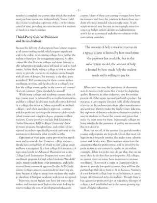 -5-
months to complete the courses after which the student          courses. Many of these cost-cutting strategies have been
must purchase instruction independently. States could           incremental and have the potential to harm those stu-
also choose to subsidize a portion of the cost for a finite     dents who need remedial education the most. A sub-
period of time, providing an extra incentive for students       scription model may become an increasingly attractive
to finish in a timely manner.                                   option as budget deficits deepen and administrators
                                                                search for an economical and effective solution to the
Third-Party Course Provision                                    cost-cutting quandary.
and Accreditation
Because the delivery of subscription-based courses requires          The amount of help a student receives in
a call-center staffing model, which requires significant
                                                                    a typical course is limited by how much time
scale to be viable, most existing colleges have neither the
student volume nor the management expertise to offer                   the professor has available, but in the
courses like this. For now, colleges and states desiring to
                                                                      subscription model, the amount of help
offer subscription-priced courses will need to look to third
parties. At first blush, asking a college to look to another          is limited by how much help the student
entity to provide courses to its students seems fraught
with all sorts of dangers. For instance, is the third party                needs and is willing to pay for.
accredited? Will contracting for these courses reduce
enrollment, revenue, and faculty jobs at a college? How
does the college ensure quality in the contracted courses?          When seen one way, the prevalence of alternative
How can common course standards be assured?                     ways to receive credit seems like a recipe for degrading
    While many colleges and academics assume that col-          quality. However, in other industries, very few entities
lege courses must be delivered by accredited institutions       provide all of the inputs necessary to build a product. For
and that a college’s faculty must teach all courses delivered   instance, a car company does not build all the elements
by a college, this is not so. Many regionally accredited        of every car. It purchases parts from other manufacturers
colleges—with their accreditor’s approval—contract              and combines them to make the final product. Likewise,
with for-profit and not-for-profit entities to deliver indi-    the explosion of distance-education alternatives makes it
vidual courses and complete degree programs to their            easy for students to choose the courses and prices that
students. Course providers include Bisk Education,              make the most sense for them. Increasingly, colleges are
Gatlin Education, Ed2Go, Regis University’s New                 being asked to be the guarantor of quality, not necessarily
Ventures program, StraighterLine, and others. In fact,          the provider of it.
regional accreditors specifically provide authority to the          Most, but not all, of the entities that provide turnkey
institution to determine what is credit-worthy.                 courses and programs are for-profit. Given that most col-
    Opponents of third-party course provision fear enroll-      leges are not-for-profit entities, this makes some adminis-
ment and revenue decline. However, college students             trators and faculty wary. Their wariness stems from the
already have myriad ways in which to earn college credit        assumption that for-profit entities will be driven by the
and have it recognized by a host college. For instance, col-    profit motive to cut corners on quality or on student
leges award credit for Advanced Placement test scores,          oversight. While for-profits may do just that, they are no
College Level Examination Program test scores, dual-            more likely to do that than not-for-profits. All colleges,
enrollment programs for high school students, “life-skills”     no matter their tax status, have incentives to increase
credit, transfer credit from other institutions, and credit     enrollment. However, if a course or degree provider is
received from coursework approved by the ACE-Credit             shown to provide low-quality courses, they will lose the
system. Colleges agree to award credit for deserving stu-       partnerships that allow them to be in business. Similarly,
dents because it helps to attract new students who might        if a not-for-profit college loses its accreditation, it can no
go elsewhere if their past academic work is not recognized.     longer offer financial aid to its students. Though there is
    Moreover, recent budget cuts have left state policy-        bias against for-profit providers of education, this type of
makers and institutions of higher education looking for         college is well established and is the fastest growing seg-
ways to reduce the cost of developmental education              ment of higher education.
 