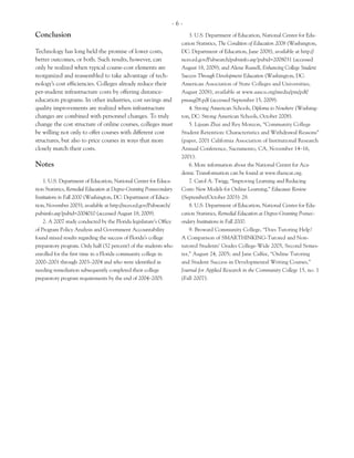 -6-
Conclusion                                                                 3. U.S. Department of Education, National Center for Edu-
                                                                       cation Statistics, The Condition of Education 2008 (Washington,
Technology has long held the promise of lower costs,                   DC: Department of Education, June 2008), available at http://
better outcomes, or both. Such results, however, can                   nces.ed.gov/Pubsearch/pubsinfo.asp?pubid=2008031 (accessed
only be realized when typical course-cost elements are                 August 18, 2009); and Alene Russell, Enhancing College Student
reorganized and reassembled to take advantage of tech-                 Success Through Development Education (Washington, DC:
nology’s cost efficiencies. Colleges already reduce their              American Association of State Colleges and Universities,
per-student infrastructure costs by offering distance-                 August 2008), available at www.aascu.org/media/pm/pdf/
education programs. In other industries, cost savings and              pmaug08.pdf (accessed September 15, 2009).
quality improvements are realized when infrastructure                      4. Strong American Schools, Diploma to Nowhere (Washing-
changes are combined with personnel changes. To truly                  ton, DC: Strong American Schools, October 2008).
change the cost structure of online courses, colleges must                 5. Lijuan Zhai and Rey Monzon, “Community College
be willing not only to offer courses with different cost               Student Retention: Characteristics and Withdrawal Reasons”
structures, but also to price courses in ways that more                (paper, 2001 California Association of Institutional Research
closely match their costs.                                             Annual Conference, Sacramento, CA, November 14–16,
                                                                       2001).
Notes                                                                      6. More information about the National Center for Aca-
                                                                       demic Transformation can be found at www.thencat.org.
    1. U.S. Department of Education, National Center for Educa-            7. Carol A. Twigg, “Improving Learning and Reducing
tion Statistics, Remedial Education at Degree-Granting Postsecondary   Costs: New Models for Online Learning,” Educause Review
Institutions in Fall 2000 (Washington, DC: Department of Educa-        (September/October 2003): 28.
tion, November 2003), available at http://nces.ed.gov/Pubsearch/           8. U.S. Department of Education, National Center for Edu-
pubsinfo.asp?pubid=2004010 (accessed August 18, 2009).                 cation Statistics, Remedial Education at Degree-Granting Postsec-
    2. A 2007 study conducted by the Florida legislature’s Office      ondary Institutions in Fall 2000.
of Program Policy Analysis and Government Accountability                   9. Broward Community College, “Does Tutoring Help?
found mixed results regarding the success of Florida’s college         A Comparison of SMARTHINKING-Tutored and Non-
preparatory program. Only half (52 percent) of the students who        tutored Students’ Grades College-Wide 2005, Second Semes-
enrolled for the first time in a Florida community college in          ter,” August 24, 2005; and Jane Calfee, “Online Tutoring
2000–2001 through 2003–2004 and who were identified as                 and Student Success in Developmental Writing Courses,”
needing remediation subsequently completed their college               Journal for Applied Research in the Community College 15, no. 1
preparatory program requirements by the end of 2004–2005.              (Fall 2007).
 