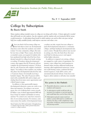 Education Outlook
                                                                     No. 9 • September 2009


College by Subscription
By Burck Smith
Many students taking remedial courses in college are not doing well in them. A better approach is needed
that will benefit not only students, but also taxpayers and the students who are footing the bill for unsuc-
cessful instruction. A subscription-based model in which students can work at their own pace and get
help from readily available faculty could improve outcomes and reduce costs.


A     bout one-third of all incoming college stu-
      dents had taken at least one developmental
education course when the academic year ended
                                                        a student can take, require four-year colleges to
                                                        push all developmental education to community
                                                        colleges, and limit funding for developmental edu-
in June.1 In some community colleges, this num-         cation courses. Though these policies may succeed
ber was twice as high. These courses, also known        in cutting costs, they also harm those who most
as remedial courses, are required of students who       need help by reducing access to and support
have graduated from high school but have been           within higher education.
deemed unready for college-level math, writing,             In addition to targeted cost-cutting, colleges
or reading. Of students taking developmental            are engaged in a wide variety of experiments. For
courses, data suggest that 40–50 percent will not       instance, some colleges have tried requiring on-
complete the developmental sequence.2 Of those          demand online tutoring, additional small-group
who do, only 29 percent will complete a bachelor’s      meetings called supplemental instruction, concur-
degree.3 According to these numbers, any student        rent credit-bearing courses, condensed develop-
who places into developmental education has only        mental sequences, study-skills courses, and
a 13 percent chance of eventually receiving a           automated educational software. Some have even
bachelor’s degree. The other 87 percent will be         begun to allow students to self-select into remedial
stuck with considerable debt and no degree, pre-
cluding them from many career opportunities and
a likely bump in wages.                                  Key points in this Outlook:
    In addition to their questionable impact,
developmental education courses are costly to stu-       • Remedial education courses are costly to
dents and taxpayers. According to one recent               students and taxpayers.
report, the cost of offering these courses exceeds       • A subscription model would provide an
$2 billion a year, of which approximately $800 mil-        incentive for students to succeed quickly
lion is borne by students and families in tuition          and would limit the cost for those who fail.
and fees.4 To control costs, states have enacted a       • Subscription-priced courses need not
slew of cost-cutting measures. For instance, some          replace courses delivered in a traditional
states restrict the number of developmental classes        manner, but they could complement exist-
                                                           ing modes of delivery, instructional models,
Burck Smith is the CEO and founder of StraighterLine,      and pricing models.
a company that provides online general education
courses to college students.


1150 Seventeenth Street, N.W Washington, D.C. 20036
                            .,                                        202 .862.5800            www.aei.org
 