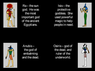 Ra – the sun       Isis – the
 god. He was       protective
   the most       goddess. She
important god    used powerful
of the ancient    magic to help
  Egyptians.     people in need.




Anubis –         Osiris – god of
 the god of      the dead, and
 embalming        ruler of the
and the dead.     underworld.
 