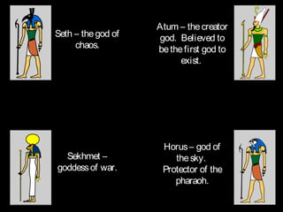Atum – the creator
Seth – the god of   god. Believed to
     chaos.         be the first god to
                          exist.




                     Horus – god of
  Sekhmet –             the sky.
goddess of war.      Protector of the
                        pharaoh.
 