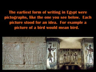 The earliest form of writing in Egypt were
pictographs, like the one you see below. Each
   picture stood for an idea. For example a
      picture of a bird would mean bird.
 