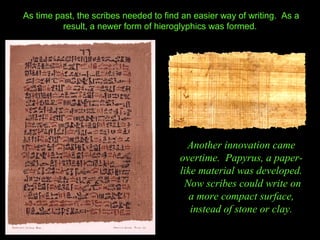 As time past, the scribes needed to find an easier way of writing. As a
          result, a newer form of hieroglyphics was formed.




                                          Another innovation came
                                        overtime. Papyrus, a paper-
                                        like material was developed.
                                         Now scribes could write on
                                           a more compact surface,
                                           instead of stone or clay.
 