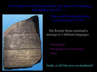 As the Egyptian civilization declined, any chance of deciphering
                  hieroglyphics was lost….

                              … That is until the Rosetta Stone
                                 was discovered in 1799.


                              The Rosetta Stone contained a
                             message in 3 different languages:


                                •Hieroglyphics
                                •Hieroglyphics (in a simpler form)
                                •Greek




                             Finally, in 1822 the stone was deciphered!!
 