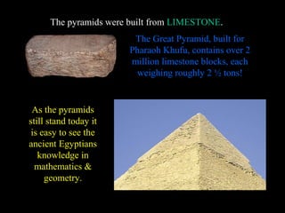 The pyramids were built from LIMESTONE.
                                   LIMESTONE
                        The Great Pyramid, built for
                       Pharaoh Khufu, contains over 2
                       million limestone blocks, each
                        weighing roughly 2 ½ tons!


 As the pyramids
still stand today it
 is easy to see the
ancient Egyptians
   knowledge in
  mathematics &
     geometry.
 